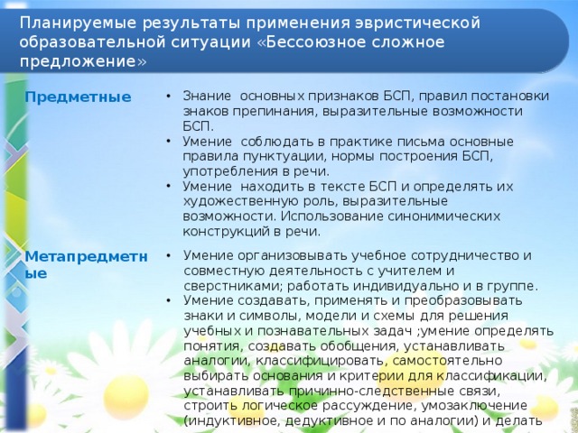 Планируемые результаты применения эвристической образовательной ситуации «Бессоюзное сложное предложение» Предметные Знание  основных признаков БСП, правил постановки знаков препинания, выразительные возможности БСП. Умение  соблюдать в практике письма основные правила пунктуации, нормы построения БСП, употребления в речи. Умение  находить в тексте БСП и определять их художественную роль, выразительные возможности. Использование синонимических конструкций в речи. Метапредметные Умение организовывать учебное сотрудничество и совместную деятельность с учителем и сверстниками; работать индивидуально и в группе. Умение создавать, применять и преобразовывать знаки и символы, модели и схемы для решения учебных и познавательных задач ;умение определять понятия, создавать обобщения, устанавливать аналогии, классифицировать, самостоятельно выбирать основания и критерии для классификации, устанавливать причинно-следственные связи, строить логическое рассуждение, умозаключение (индуктивное, дедуктивное и по аналогии) и делать выводы.  