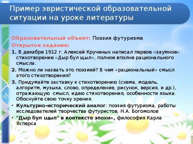 Пример эвристической образовательной ситуации на уроке литературы  Образовательный объект: Поэзия футуризма Открытое задание: 1. В декабре 1912 г. Алексей Крученых написал первое «заумное» стихотворение «Дыр бул щыл», полное вполне рационального смысла. 2. Можно ли назвать это поэзией? В чем «рациональный» смысл этого стихотворения? 3. Придумайте заставку к стихотворению (схема, модель, алгоритм, музыка, слово, определение, рисунок, версия, и др.), отражающую смысл, идею стихотворения, особенности языка. Обоснуйте свою точку зрения. Культурно-исторический аналог : поэзия футуризма, работы исследователей творчества футуристов, Н.А. Богомолов 