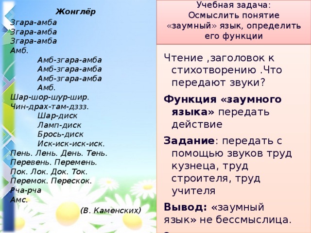 Учебная задача:  Осмыслить понятие «заумный» язык, определить его функции Жонглёр Згара-амба   Згара-амба   Згара-амба   Амб.                    Амб-згара-амба              Амб-згара-амба              Амб-згара-амба              Амб.   Шар-шор-шур-шир.   Чин-драх-там-дззз.              Шар-диск              Ламп-диск              Брось-диск              Иск-иск-иск-иск.   Пень. Лень. День. Тень.   Перевень. Перемень.   Пок. Лок. Док. Ток.   Перемок. Перескок.   Рча-рча   Амс.  (В. Каменских) Чтение ,заголовок к стихотворению .Что передают звуки? Функция «заумного языка» передать действие Задание : передать с помощью звуков труд кузнеца, труд строителя, труд учителя Вывод: «заумный язык» не бессмыслица. Это произведение искусства 