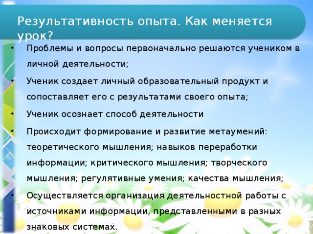 Результативность опыта. Как меняется урок? Проблемы и вопросы первоначально решаются учеником в личной деятельности; Ученик создает личный образовательный продукт и сопоставляет его с результатами своего опыта; Ученик осознает способ деятельности Происходит формирование и развитие метаумений: теоретического мышления; навыков переработки информации; критического мышления; творческого мышления; регулятивные умения; качества мышления; Осуществляется организация деятельностной работы с источниками информации, представленными в разных знаковых системах. 
