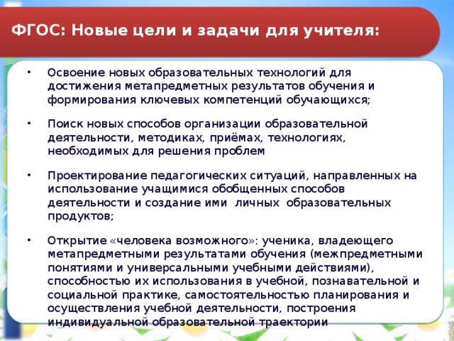 ФГОС: Новые цели и задачи для учителя: Освоение новых образовательных технологий для достижения метапредметных результатов обучения и формирования ключевых компетенций обучающихся; Поиск новых способов организации образовательной деятельности, методиках, приёмах, технологиях, необходимых для решения проблем Проектирование педагогических ситуаций, направленных на использование учащимися обобщенных способов деятельности и создание ими личных образовательных продуктов; Открытие «человека возможного»: ученика, владеющего метапредметными результатами обучения (межпредметными понятиями и универсальными учебными действиями), способностью их использования в учебной, познавательной и социальной практике, самостоятельностью планирования и осуществления учебной деятельности, построения индивидуальной образовательной траектории 