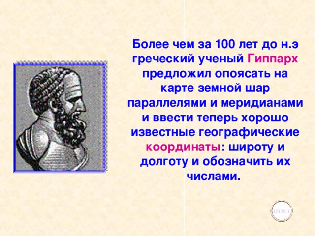 Более чем за 100 лет до н.э греческий ученый Гиппарх предложил опоясать на карте земной шар параллелями и меридианами и ввести теперь хорошо известные географические координаты : широту и долготу и обозначить их числами. 
