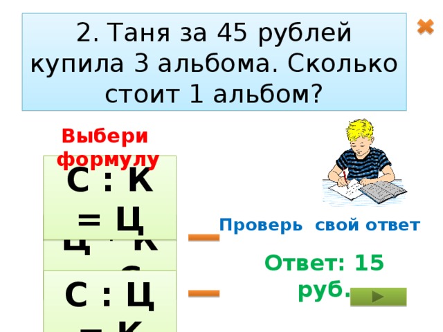 2. Таня за 45 рублей купила 3 альбома. Сколько стоит 1 альбом? Выбери формулу С : К = Ц Проверь свой ответ Ц * К = С Ответ: 15 руб. С : Ц = К 