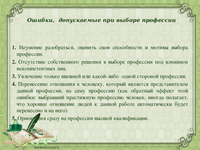  Ошибки,  допускаемые при выборе профессии     1. Неумение разобраться, оценить свои способности и мотивы выбора профессии. 2. Отсутствие собственного решения в выборе профессии под влиянием некомпетентных лиц. 3. Увлечение только внешней или какой-либо  одной стороной профессии. 4. Перенесение отношения к человеку, который является представителем данной профессии, на саму профессию (как обратный эффект этой ошибки: выбравший престижную профессию человек, иногда полагает, что хорошее отношение людей к данной работе автоматически будет перенесено и на него). 5. Ориентация сразу на профессии высшей квалификации. 