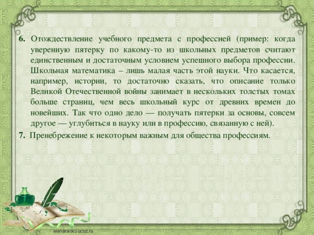 6. Отождествление учебного предмета с профессией (пример: когда уверенную пятерку по какому-то из школьных предметов считают единственным и достаточным условием успешного выбора профессии. Школьная математика – лишь малая часть этой науки. Что касается, например, истории, то достаточно сказать, что описание только Великой Отечественной войны занимает в нескольких толстых томах больше страниц, чем весь школьный курс от древних времен до новейших. Так что одно дело — получать пятерки за основы, совсем другое — углубиться в науку или в профессию, связанную с ней). 7.   Пренебрежение к некоторым важным для общества профессиям. 