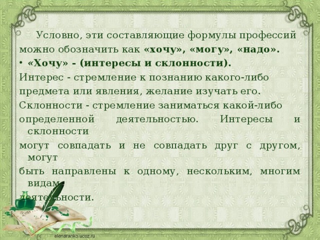 Условно, эти составляющие формулы профессий можно обозначить как  «хочу», «могу», «надо». « Хочу» - (интересы и склонности). Интерес - стремление к познанию какого-либо предмета или явления, желание изучать его. Склонности - стремление заниматься какой-либо определенной деятельностью. Интересы и склонности могут совпадать и не совпадать друг с другом, могут быть направлены к одному, нескольким, многим видам деятельности. 