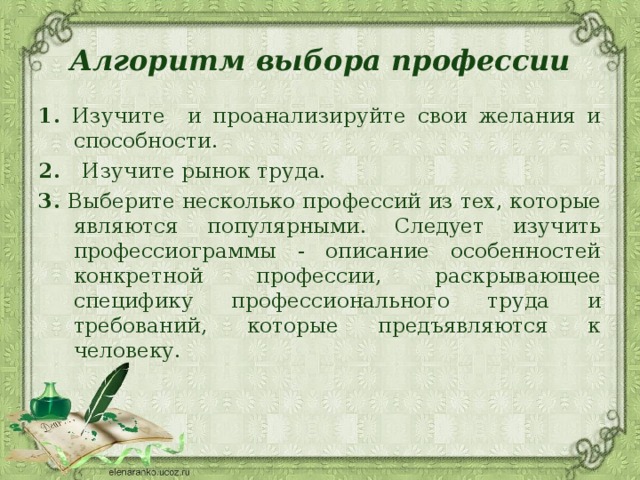 Алгоритм выбора профессии 1. Изучите и проанализируйте свои желания и способности. 2. Изучите рынок труда. 3. Выберите несколько профессий из тех, которые являются популярными. Следует изучить профессиограммы - описание особенностей конкретной профессии, раскрывающее специфику профессионального труда и требований, которые предъявляются к человеку. 