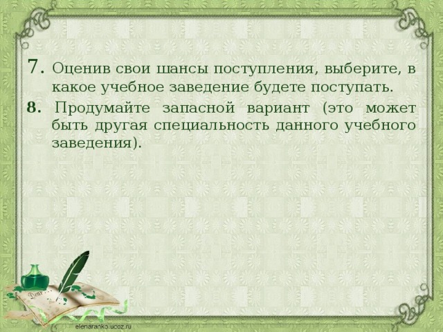 7. Оценив свои шансы поступления, выберите, в какое учебное заведение будете поступать. 8. Продумайте запасной вариант (это может быть другая специальность данного учебного заведения). 