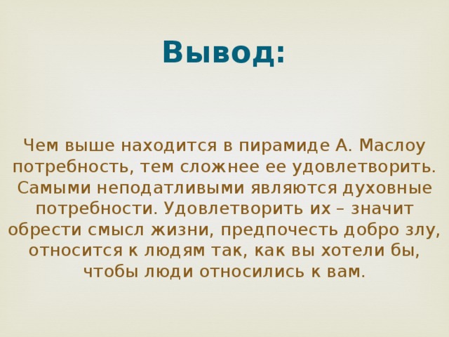 Вывод:    Чем выше находится в пирамиде А. Маслоу потребность, тем сложнее ее удовлетворить. Самыми неподатливыми являются духовные потребности. Удовлетворить их – значит обрести смысл жизни, предпочесть добро злу, относится к людям так, как вы хотели бы, чтобы люди относились к вам. 