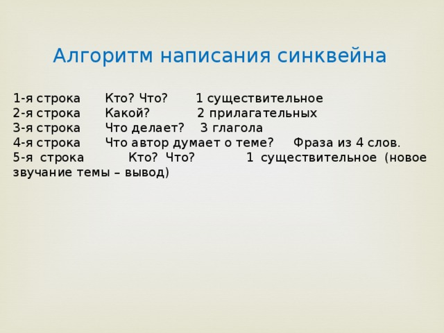 Алгоритм написания синквейна 1-я строка Кто? Что? 1 существительное 2-я строка Какой? 2 прилагательных 3-я строка Что делает? 3 глагола 4-я строка Что автор думает о теме? Фраза из 4 слов. 5-я строка Кто? Что? 1 существительное (новое звучание темы – вывод) 