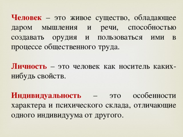 Человек  – это живое существо, обладающее даром мышления и речи, способностью создавать орудия и пользоваться ими в процессе общественного труда. Личность  – это человек как носитель каких-нибудь свойств. Индивидуальность – это особенности характера и психического склада, отличающие одного индивидуума от другого. 