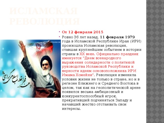 Исламская революция От 12 февраля 2015 Ровно 36 лет назад, 11 февраля 1979 года в Исламской Республике Иран (ИРИ) произошла Исламская революция, ставшая крупнейшим событием в истории страны в XX веке. Официально праздник именуется 