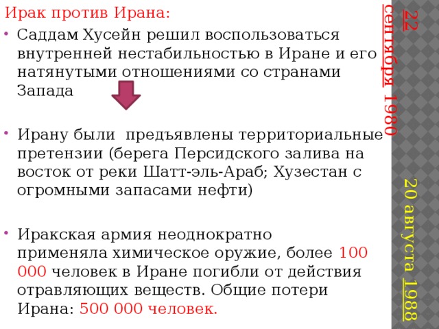 Ирак против Ирана: Саддам Хусейн решил воспользоваться внутренней нестабильностью в Иране и его натянутыми отношениями со странами Запада   22 сентября  1980 Ирану были предъявлены территориальные претензии (берега Персидского залива на восток от реки Шатт-эль-Араб; Хузестан с огромными запасами нефти) 20 августа 1988 Иракская армия неоднократно применяла химическое оружие, более 100 000 человек в Иране погибли от действия отравляющих веществ. Общие потери Ирана: 500 000 человек. 