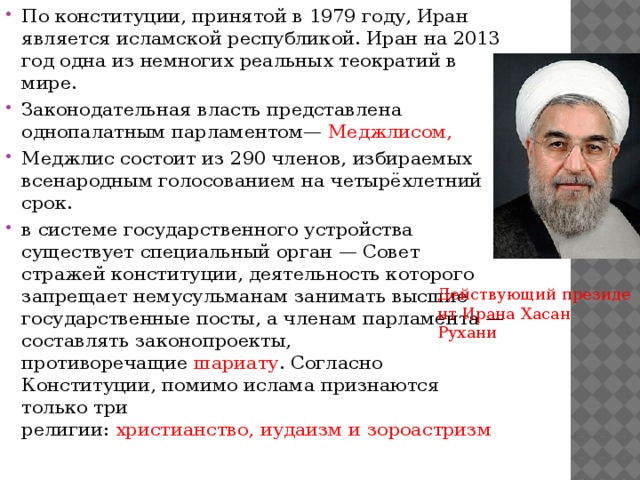 По конституции, принятой в 1979 году, Иран является исламской республикой. Иран на 2013 год одна из немногих реальных теократий в мире. Законодательная власть представлена однопалатным парламентом—  Меджлисом, Меджлис состоит из 290 членов, избираемых всенародным голосованием на четырёхлетний срок. в системе государственного устройства существует специальный орган — Совет стражей конституции, деятельность которого запрещает немусульманам занимать высшие государственные посты, а членам парламента — составлять законопроекты, противоречащие  шариату . Согласно Конституции, помимо ислама признаются только три религии:  христианство, иудаизм и зороастризм Действующий президент Ирана Хасан Рухани 