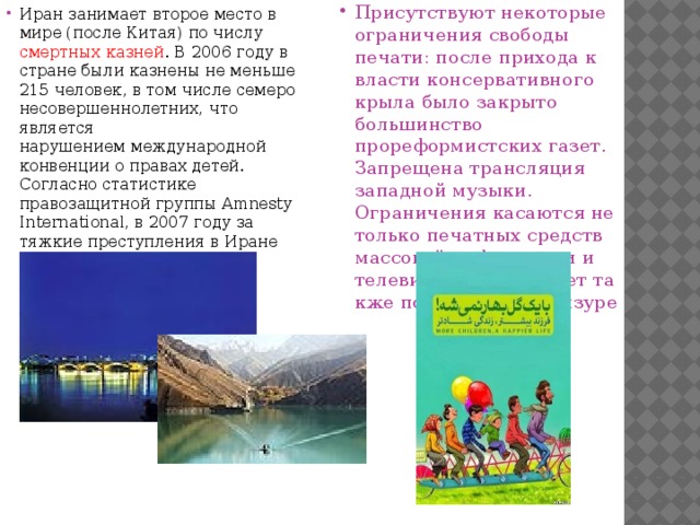 Иран занимает второе место в мире (после Китая) по числу смертных казней . В 2006 году в стране были казнены не меньше 215 человек, в том числе семеро несовершеннолетних, что является нарушением международной конвенции о правах детей. Согласно статистике правозащитной группы Amnesty International, в 2007 году за тяжкие преступления в Иране казнены более 200 человек. Присутствуют некоторые ограничения свободы печати: после прихода к власти консервативного крыла было закрыто большинство прореформистских газет. Запрещена трансляция западной музыки. Ограничения касаются не только печатных средств массовой информации и телевидения. Интернет также подвергается цензуре 