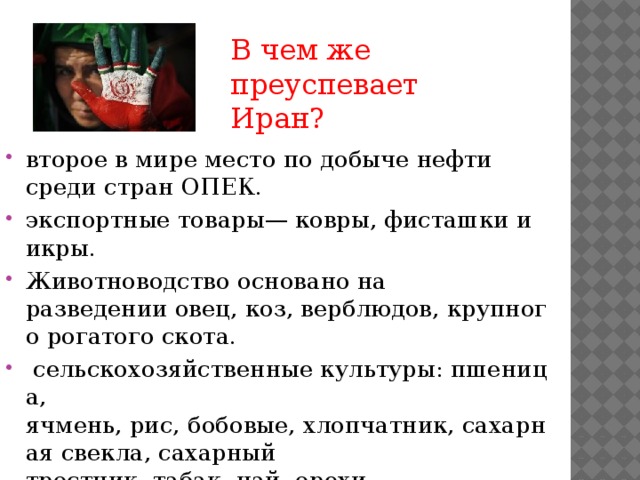 В чем же преуспевает Иран? второе в мире место по добыче нефти среди стран ОПЕК. экспортные товары— ковры, фисташки и икры. Животноводство основано на разведении овец, коз, верблюдов, крупного рогатого скота.   сельскохозяйственные культуры: пшеница, ячмень, рис, бобовые, хлопчатник, сахарная свекла, сахарный тростник, табак, чай, орехи 