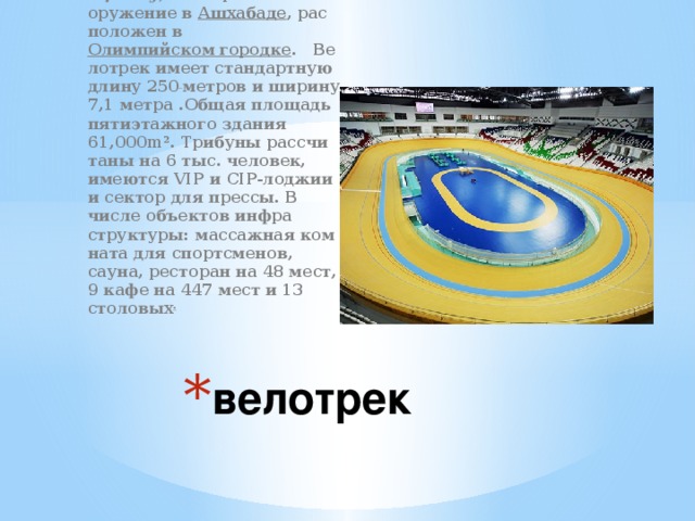Аш­ха­бад­ский велотрек ( туркм.  Welotrek sport toplumy ) — спор­тив­ное со­ору­же­ние в Аш­ха­ба­де , рас­по­ло­жен в Олим­пий­ском го­род­ке . Ве­ло­трек имеет стан­дарт­ную длину 250  мет­ров и ши­ри­ну 7,1 метра .Общая пло­щадь пя­ти­этаж­но­го зда­ния 61,000m². Три­бу­ны рас­счи­та­ны на 6 тыс. человек, име­ют­ся VIP и CIP-лод­жии и сек­тор для прес­сы. В числе объ­ек­тов ин­фра­струк­ту­ры: мас­саж­ная ком­на­та для спортс­ме­нов, сауна, ре­сто­ран на 48 мест, 9 кафе на 447 мест и 13 столовых .  велотрек 