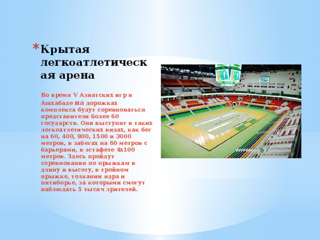 Крытая легкоатлетическая арена Во время V Азиатских игр в Ашхабаде на дорожках комплекса будут соревноваться представители более 60 государств. Они выступят в таких легкоатлетических видах, как бег на 60, 400, 800, 1500 и 3000 метров, в забегах на 60 метров с барьерами, в эстафете 4х100 метров. Здесь пройдут соревнования по прыжкам в длину и высоту, в тройном прыжке, толкании ядра и пятиборье, за которыми смогут наблюдать 5 тысяч зрителей.   