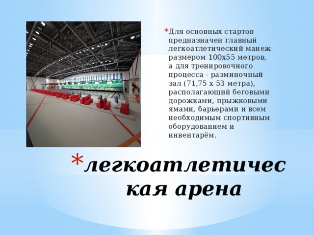 Для основных стартов предназначен главный легкоатлетический манеж размером 100х55 метров, а для тренировочного процесса - разминочный зал (71,75 х 53 метра), располагающий беговыми дорожками, прыжковыми ямами, барьерами и всем необходимым спортивным оборудованием и инвентарём.  легкоатлетическая арена 