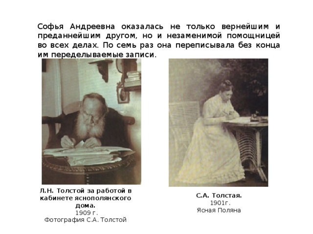 Софья Андреевна оказалась не только вернейшим и преданнейшим другом, но и незаменимой помощницей во всех делах. По семь раз она переписывала без конца им переделываемые записи. Л.Н. Толстой за работой в кабинете яснополянского дома.  1909 г. Фотография С.А. Толстой С.А. Толстая. 1901г.  Ясная Поляна
