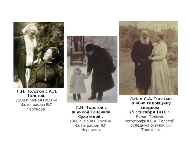 Л.Н. Толстой с А.Л. Толстой.  1908 г. Ясная Поляна.  Фотография В.Г. Черткова. Л.Н. и С.А. Толстые  в 48-ю годовщину свадьбы 25 сентября 1910 г. Ясная Поляна. Фотография С.А. Толстой. Последний снимок Л.Н. Толстого. Л.Н. Толстой с внучкой Танечкой Сухотиной .  1908 г. Ясная Поляна.  Фотография В.Г. Черткова.