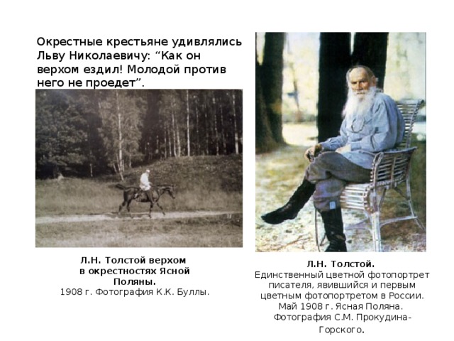 Окрестные крестьяне удивлялись Льву Николаевичу: “Как он верхом ездил! Молодой против него не проедет”. Л.Н. Толстой верхом  в окрестностях Ясной Поляны.  1908 г. Фотография К.К. Буллы. Л.Н. Толстой. Единственный цветной фотопортрет писателя, явившийся и первым цветным фотопортретом в России. Май 1908 г. Ясная Поляна. Фотография С.М. Прокудина-Горского .