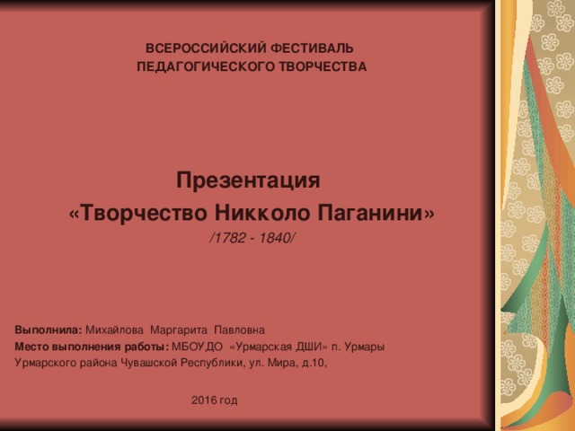  ВСЕРОССИЙСКИЙ ФЕСТИВАЛЬ ПЕДАГОГИЧЕСКОГО ТВОРЧЕСТВА Презентация «Творчество Никколо Паганини» /1782 - 1840/ Выполнила: Михайлова Маргарита Павловна   Место выполнения работы: МБОУДО «Урмарская ДШИ» п. Урмары Урмарского района Чувашской Республики, ул. Мира, д.10,  2016 год 