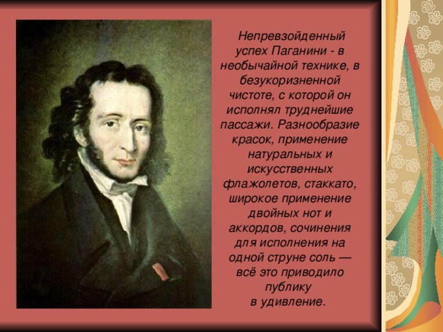  Непревзойденный успех Паганини - в необычайной технике, в безукоризненной чистоте, с которой он исполнял труднейшие пассажи. Разнообразие красок, применение натуральных и искусственных флажолетов, стаккато, широкое применение двойных нот и аккордов, сочинения для исполнения на одной струне соль — всё это приводило публику  в удивление.  
