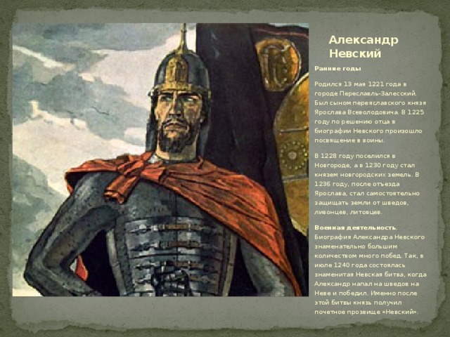 Александр Невский Ранние годы Родился 13 мая 1221 года в городе Переславль-Залесский. Был сыном переяславского князя Ярослава Всеволодовича. В 1225 году по решению отца в биографии Невского произошло посвящение в воины. В 1228 году поселился в Новгороде, а в 1230 году стал князем новгородских земель. В 1236 году, после отъезда Ярослава, стал самостоятельно защищать земли от шведов, ливонцев, литовцев. Военная деятельность . Биография Александра Невского знаменательно большим количеством много побед. Так, в июле 1240 года состоялась знаменитая Невская битва, когда Александр напал на шведов на Неве и победил. Именно после этой битвы князь получил почетное прозвище «Невский». 