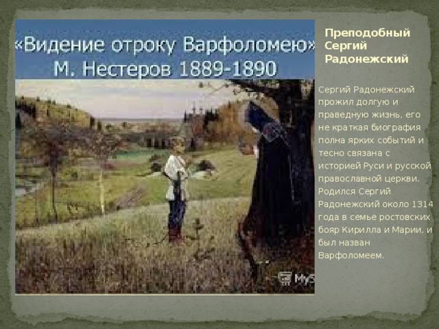 Преподобный Сергий Радонежский Сергий Радонежский прожил долгую и праведную жизнь, его не краткая биография полна ярких событий и тесно связана с историей Руси и русской православной церкви. Родился Сергий Радонежский около 1314 года в семье ростовских бояр Кирилла и Марии, и был назван Варфоломеем. 