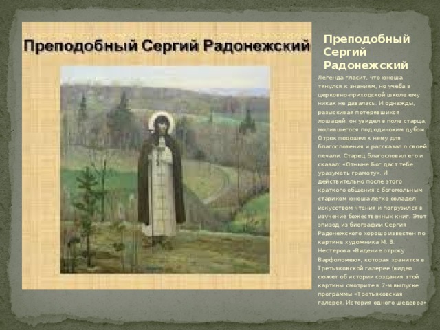 Преподобный Сергий Радонежский Легенда гласит, что юноша тянулся к знаниям, но учеба в церковно-приходской школе ему никак не давалась. И однажды, разыскивая потерявшихся лошадей, он увидел в поле старца, молившегося под одиноким дубом. Отрок подошел к нему для благословения и рассказал о своей печали. Старец благословил его и сказал: «Отныне Бог даст тебе уразуметь грамоту». И действительно после этого краткого общения с богомольным стариком юноша легко овладел искусством чтения и погрузился в изучение божественных книг. Этот эпизод из биографии Сергия Радонежского хорошо известен по картине художника М. В. Нестерова «Видение отроку Варфоломею», которая хранится в Третьяковской галерее (видео сюжет об истории создания этой картины смотрите в 7-м выпуске программы «Третьяковская галерея. История одного шедевра» 