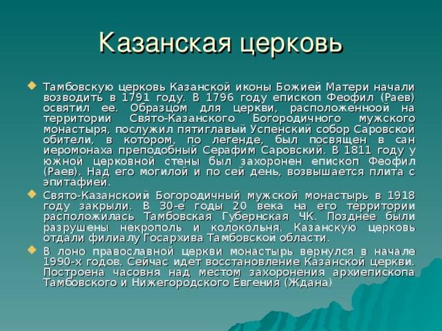 Казанская церковь Тамбовскую церковь Казанской иконы Божией Матери начали возводить в 1791 году. В 1796 году епископ Феофил (Раев) освятил ее. Образцом для церкви, расположенноой на территории Свято-Казанского Богородичного мужского монастыря, послужил пятиглавый Успенский собор Саровской обители, в котором, по легенде, был посвящен в сан иеромонаха преподобный Серафим Саровский. В 1811 году у южной церковной стены был захоронен епископ Феофил (Раев). Над его могилой и по сей день, возвышается плита с эпитафией. Свято-Казанскоий Богородичный мужской монастырь в 1918 году закрыли. В 30-е годы 20 века на его территории расположилась Тамбовская Губернская ЧК. Позднее были разрушены некрополь и колокольня. Казанскую церковь отдали филиалу Госархива Тамбовской области. В лоно православной церкви монастырь вернулся в начале 1990-х годов. Сейчас идет восстановление Казанской церкви. Построена часовня над местом захоронения архиепископа Тамбовского и Нижегородского Евгения (Ждана) ‏ 11 