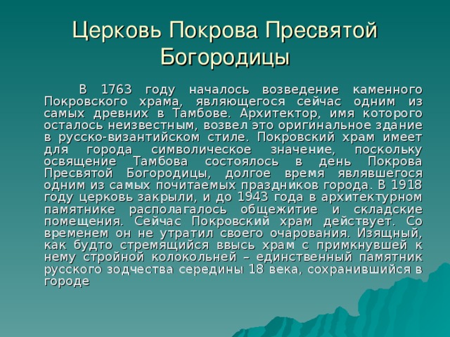 Церковь Покрова Пресвятой Богородицы  В 1763 году началось возведение каменного Покровского храма, являющегося сейчас одним из самых древних в Тамбове. Архитектор, имя которого осталось неизвестным, возвел это оригинальное здание в русско-византийском стиле. Покровский храм имеет для города символическое значение, поскольку освящение Тамбова состоялось в день Покрова Пресвятой Богородицы, долгое время являвшегося одним из самых почитаемых праздников города. В 1918 году церковь закрыли, и до 1943 года в архитектурном памятнике располагалось общежитие и складские помещения. Сейчас Покровский храм действует. Со временем он не утратил своего очарования. Изящный, как будто стремящийся ввысь храм с примкнувшей к нему стройной колокольней – единственный памятник русского зодчества середины 18 века, сохранившийся в городе 13 
