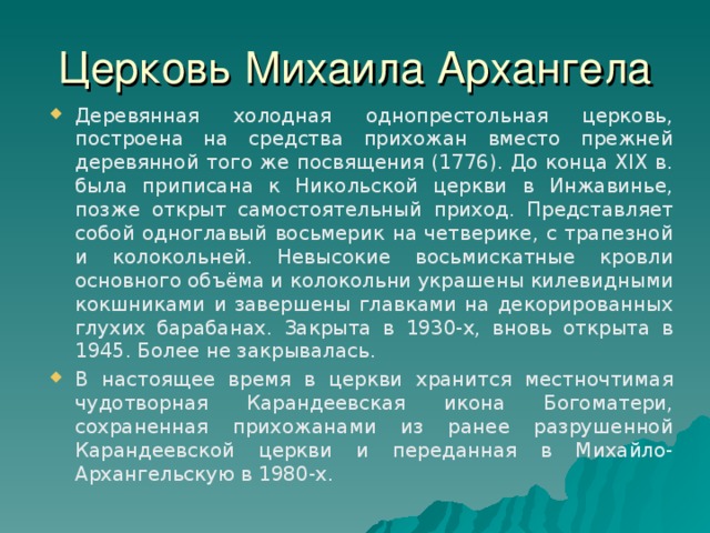 Церковь Михаила Архангела Деревянная холодная однопрестольная церковь, построена на средства прихожан вместо прежней деревянной того же посвящения (1776). До конца XIX в. была приписана к Никольской церкви в Инжавинье, позже открыт самостоятельный приход. Представляет собой одноглавый восьмерик на четверике, с трапезной и колокольней. Невысокие восьмискатные кровли основного объёма и колокольни украшены килевидными кокшниками и завершены главками на декорированных глухих барабанах. Закрыта в 1930-х, вновь открыта в 1945. Более не закрывалась. В настоящее время в церкви хранится местночтимая чудотворная Карандеевская икона Богоматери, сохраненная прихожанами из ранее разрушенной Карандеевской церкви и переданная в Михайло-Архангельскую в 1980-х. 26 
