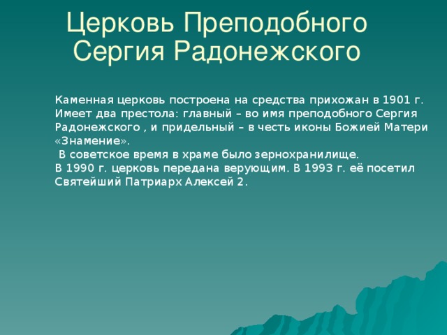 Церковь Преподобного Сергия Радонежского Каменная церковь построена на средства прихожан в 1901 г. Имеет два престола: главный – во имя преподобного Сергия Радонежского , и придельный – в честь иконы Божией Матери «Знамение».  В советское время в храме было зернохранилище. В 1990 г. церковь передана верующим. В 1993 г. её посетил Святейший Патриарх Алексей 2. 34 