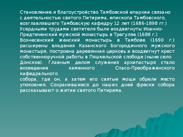 Становление и благоустройство Тамбовской епархии связано с деятельностью святого Питирима, епископа Тамбовского, возглавлявшего Тамбовскую кафедру 12 лет (1686-1898 гг.) Усердными трудами святителя были воздвигнуты Иоанно- Предтеченский мужской монастырь в Трегуляе (1688 г.) Вознесенский женский монастырь в Тамбове (1690 г.) расширены владения Казанского Богородичного мужского монастыря, построена деревянная церковь и воздвигнут крест собственноручной работы в Пяшкельской слободе (ныне село Донское). Главным делом служения архипастыря стало возведение каменного Спасо-Преображенского кафедрального собора, где он, а затем его святые мощи обрели место упокоения. Сохранившиеся до наших дней фрески собора рассказывают о житии святого Питирима. 