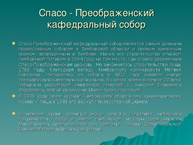Спасо - Преображенский кафедральный собор Спасо-Преображенский кафедральный собор является самым древним православным собором в Тамбовской области и первым каменным храмом, возведенным в Тамбове. Начал его строительство епископ тамбовский Питирим в 1694 году на том месте, где стояла деревянная Спасо-Преображенская церковь. Но закончилось строительство лишь 1783 году, благодаря вкладу тамбовского коммерсанта Матвея Бородина. Неподалеку от собора в 1812 году возвели новую трехъярусную каменную колокольню. В стенах храма в начале 20 века побывали российский император Николай II, княгиня Елизавета Федоровна, святой праведник Иоанн Кронштадтский. В 1929 году храм отдали Тамбовскому областному краеведческому музею, и лишь в 1993 его вернули православной церкви. В нижнем храме хранятся мощи святого Питирима, небесного покровителя города и земли тамбовской, и дары царя Алексея Михайловича, почитающиеся как святыни – икона Девпетерувской Божьей Матери и фелонь святителя. 9 