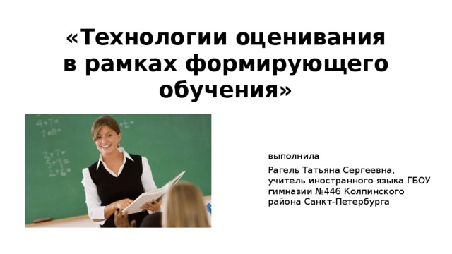 «Технологии оценивания в рамках формирующего обучения»   выполнила Рагель Татьяна Сергеевна, учитель иностранного языка ГБОУ гимназии №446 Колпинского района Санкт-Петербурга 