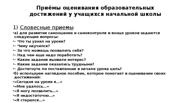 Приёмы оценивания образовательных достижений у учащихся начальной школы   1) Словесные приемы а) для развития самооценки и самоконтроля в конце уроков задаются следующие вопросы: – Что ты узнал на уроке? – Чему научился? – За что можешь похвалить себя? – Над чем еще надо поработать? – Какие задания вызвали интерес? – Какие задания оказались трудными? – Достигнута ли поставленная в начале урока цель? б) используем наглядное пособие, которое помогает в оценивании своих достижений: «Сегодня на уроке я…» «Мне удалось…» «Я могу похвалить…» «Я недостаточно…» «Я старался…» 