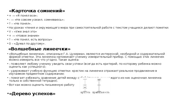  «Карточка сомнений» + — «Я понял все»; - — «Не совсем усвоил, сомневаюсь»; ? – «Не понял». На уроках чтения и окружающего мира при самостоятельной работе с текстом учащиеся делают пометки: V – «Уже знал это» + — «Новое знание» ? – «Не понял, есть вопросы» 0 – «Думал по-другому».  «Волшебные линеечки» «Волшебные линеечки», описанные Г.А. Цукерман, являются интересной, необидной и содержательной формой отметки. Эта линеечка напоминает ученику измерительный прибор. С помощью этих линеечек можно измерить все что угодно. Такая оценка: - позволяет любому ученику увидеть свои успехи (всегда есть критерий, по которому ребенка можно оценить как успешного); - удерживает учебную функцию отметки: крестик на линеечке отражает реальное продвижение в изучаемом предметном содержании; - помогает избежать сравнения детей между собой (поскольку у каждого из них оценочная линеечка только в собственной тетрадке). Вот как можно оценить письменную работу «Дерево успехов» 