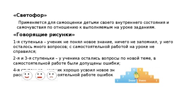 «Светофор»  Применяется для самооценки детьми своего внутреннего состояния и самочувствия по отношению к выполняемым на уроке заданиям. «Говорящие рисунки» 1-я ступенька – ученик не понял новое знание, ничего не запомнил, у него осталось много вопросов; с самостоятельной работой на уроке не справился; 2-я и 3-я ступеньки – у ученика остались вопросы по новой теме, в самостоятельной работе были допущены ошибки; 4-я ступенька – ученик хорошо усвоил новое знание и может его рассказать, в самостоятельной работе ошибок не допустил.  