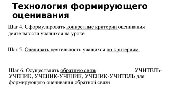 Технология формирующего оценивания Шаг 4. Сформулировать конкретные критерии оценивания деятельности учащихся на уроке Шаг 5. Оценивать деятельность учащихся по критериям Шаг 6. Осуществлять обратную связь : УЧИТЕЛЬ-УЧЕНИК, УЧЕНИК-УЧЕНИК, УЧЕНИК-УЧИТЕЛЬ для формирующего оценивания обратной связи 