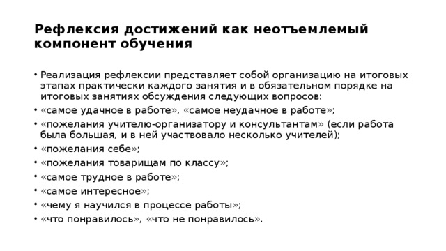 Рефлексия достижений как неотъемлемый компонент обучения   Реализация рефлексии представляет собой организацию на итоговых этапах практически каждого занятия и в обязательном порядке на итоговых занятиях обсуждения следующих вопросов: «самое удачное в работе», «самое неудачное в работе»; «пожелания учителю-организатору и консультантам» (если работа была большая, и в ней участвовало несколько учителей); «пожелания себе»; «пожелания товарищам по классу»; «самое трудное в работе»; «самое интересное»; «чему я научился в процессе работы»; «что понравилось», «что не понравилось». 