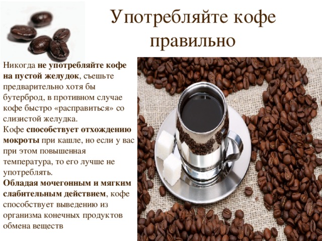 Употребляйте кофе правильно Никогда не употребляйте кофе на пустой желудок , съешьте предварительно хотя бы бутерброд, в противном случае кофе быстро «расправиться» со слизистой желудка. Кофе способствует отхождению мокроты при кашле, но если у вас при этом повышенная температура, то его лучше не употреблять. Обладая мочегонным и мягким слабительным действием , кофе способствует выведению из организма конечных продуктов обмена веществ 