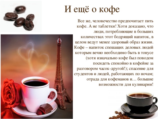 И ещё о кофе Все же, человечество предпочитает пить кофе. А не таблетки! Хотя доказано, что люди, потребляющие в больших количествах этот бодрящий напиток, в целом ведут менее здоровый образ жизни. Кофе – напиток спешащих деловых людей которым вечно необходимо быть в тонусе (хотя изначально кофе был поводом посидеть спокойно в кофейне за разговором часок-другой!); спасение для студентов и людей, работающих по ночам; отрада для кофеманов и… большие возможности для кулинарии! 