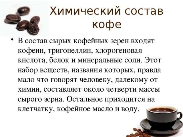 Химический состав кофе В состав сырых кофейных зерен входят кофеин, тригонеллин, хлорогеновая кислота, белок и минеральные соли. Этот набор веществ, названия которых, правда мало что говорят человеку, далекому от химии, составляет около четверти массы сырого зерна. Остальное приходится на клетчатку, кофейное масло и воду. 