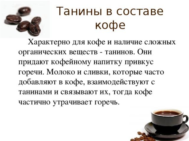 Танины в составе кофе   Характерно для кофе и наличие сложных органических веществ - танинов. Они придают кофейному напитку привкус горечи. Молоко и сливки, которые часто добавляют в кофе, взаимодействуют с танинами и связывают их, тогда кофе частично утрачивает горечь. 