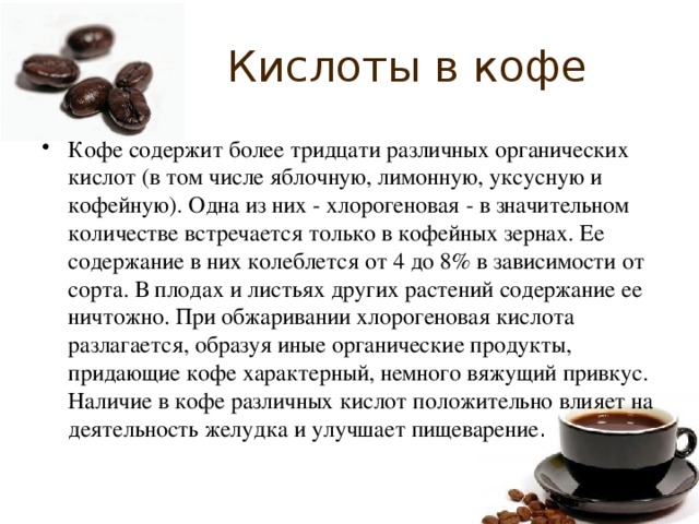 Кислоты в кофе Кофе содержит более тридцати различных органических кислот (в том числе яблочную, лимонную, уксусную и кофейную). Одна из них - хлорогеновая - в значительном количестве встречается только в кофейных зернах. Ее содержание в них колеблется от 4 до 8% в зависимости от сорта. В плодах и листьях других растений содержание ее ничтожно. При обжаривании хлорогеновая кислота разлагается, образуя иные органические продукты, придающие кофе характерный, немного вяжущий привкус. Наличие в кофе различных кислот положительно влияет на деятельность желудка и улучшает пищеварение . 
