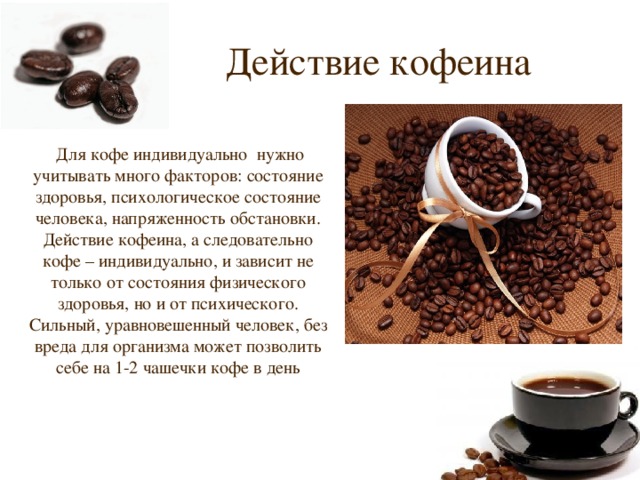Действие кофеина  Для кофе индивидуально нужно учитывать много факторов: состояние здоровья, психологическое состояние человека, напряженность обстановки. Действие кофеина, а следовательно кофе – индивидуально, и зависит не только от состояния физического здоровья, но и от психического. Сильный, уравновешенный человек, без вреда для организма может позволить себе на 1-2 чашечки кофе в день 