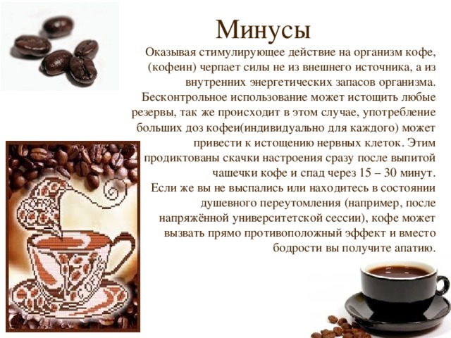 Минусы Оказывая стимулирующее действие на организм кофе, (кофеин) черпает силы не из внешнего источника, а из внутренних энергетических запасов организма. Бесконтрольное использование может истощить любые резервы, так же происходит в этом случае, употребление больших доз кофеи(индивидуально для каждого) может привести к истощению нервных клеток. Этим продиктованы скачки настроения сразу после выпитой чашечки кофе и спад через 15 – 30 минут. Если же вы не выспались или находитесь в состоянии душевного переутомления (например, после напряжённой университетской сессии), кофе может вызвать прямо противоположный эффект и вместо бодрости вы получите апатию. 